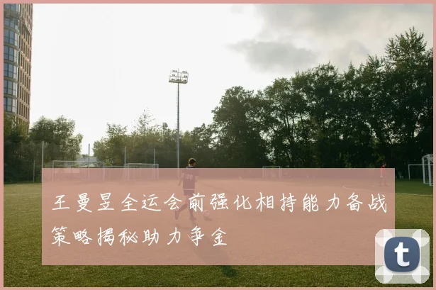王曼昱全运会前强化相持能力备战策略揭秘助力争金