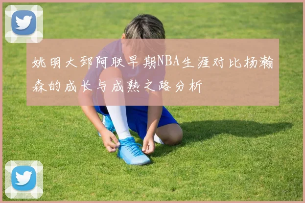姚明大郅阿联早期NBA生涯对比杨瀚森的成长与成熟之路分析