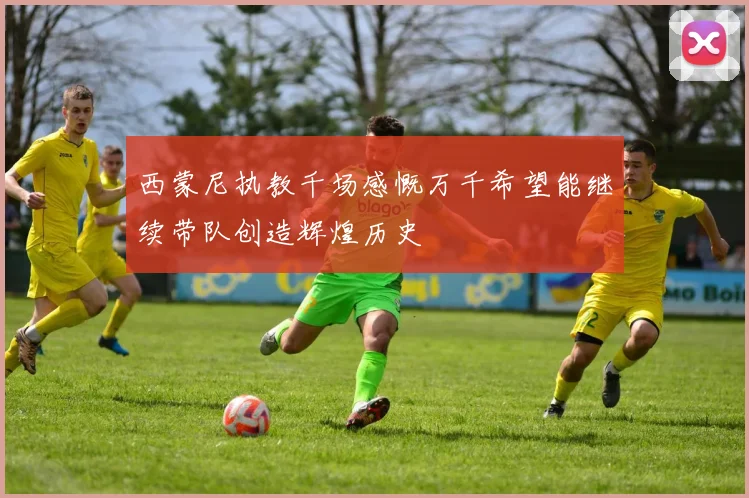 西蒙尼执教千场感慨万千希望能继续带队创造辉煌历史