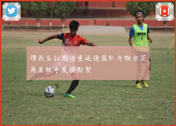 穆西亚拉期待重返德国队与维尔茨再度联手展现默契