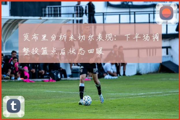 莫布里分析米切尔表现：下半场调整投篮点后状态回暖