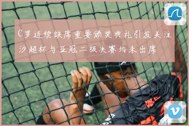 C罗连续缺席重要颁奖典礼引发关注沙超杯与亚冠二级决赛均未出席