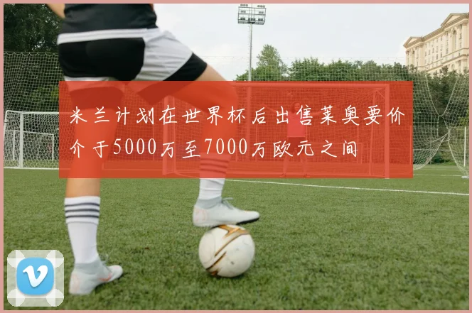 米兰计划在世界杯后出售莱奥要价介于5000万至7000万欧元之间