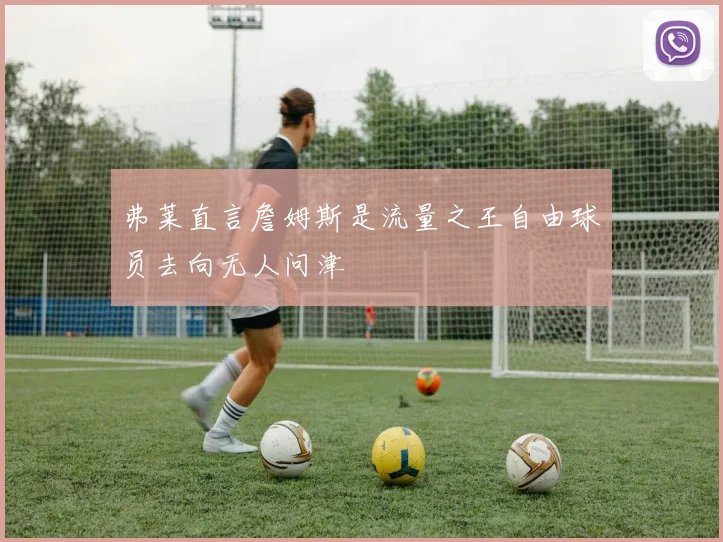 弗莱直言詹姆斯是流量之王自由球员去向无人问津
