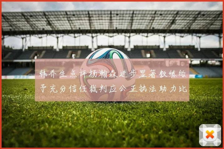 韩乔生点评杨瀚森进步显著教练给予充分信任裁判应公正执法助力比赛发展