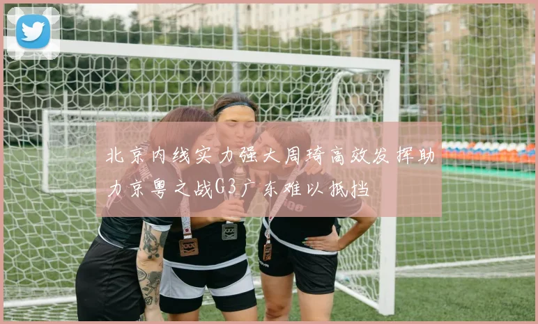 北京内线实力强大周琦高效发挥助力京粤之战G3广东难以抵挡