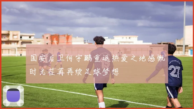 国安后卫何宇鹏重返热爱之地感慨时光荏苒再续足球梦想