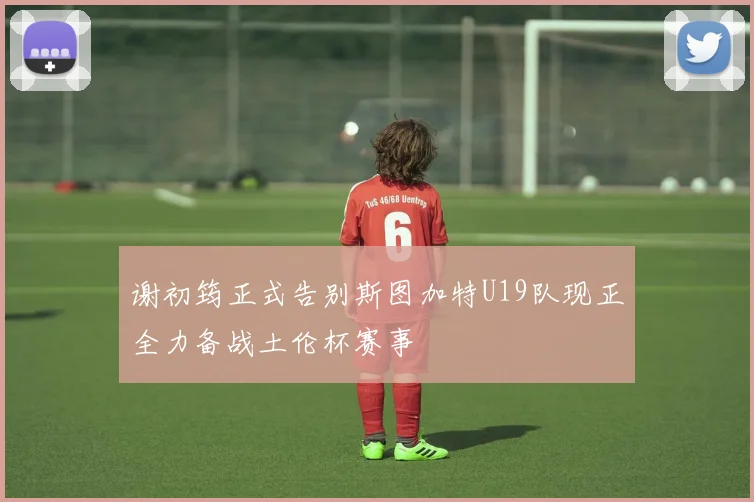 谢初筠正式告别斯图加特U19队现正全力备战土伦杯赛事