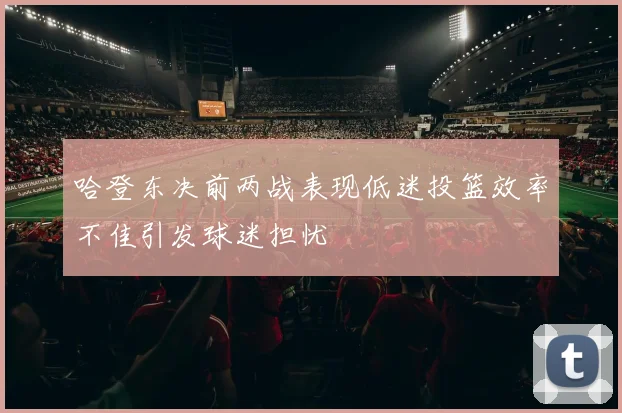 哈登东决前两战表现低迷投篮效率不佳引发球迷担忧
